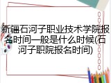 新疆石河子职业技术学院报名时间一般是什么时候(石河子职院报名时间)