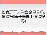 长春理工大学含金量量吗，值得报吗(长春理工值得报吗)