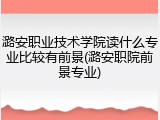 潞安职业技术学院读什么专业比较有前景(潞安职院前景专业)