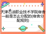 天津石油职业技术学院宿舍一般是怎么分配的(宿舍分配规则)