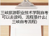 三峡旅游职业技术学院自考可以去读吗，流程是什么(三峡自考流程)