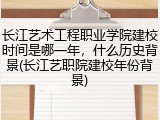 长江艺术工程职业学院建校时间是哪一年，什么历史背景(长江艺职院建校年份背景)