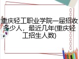 重庆轻工职业学院一届招收多少人，最近几年(重庆轻工招生人数)