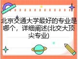 北京交通大学最好的专业是哪个，详细阐述(北交大顶尖专业)