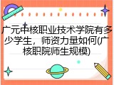 广元中核职业技术学院有多少学生，师资力量如何(广核职院师生规模)