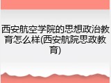 西安航空学院的思想政治教育怎么样(西安航院思政教育)