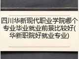 四川华新现代职业学院哪个专业毕业就业前景比较好(华新职院好就业专业)