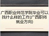 广西职业师范学院毕业可以找什么样的工作(广西职师就业方向)