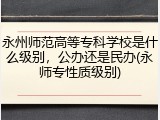 永州师范高等专科学校是什么级别，公办还是民办(永师专性质级别)