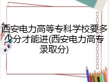 西安电力高等专科学校要多少分才能进(西安电力高专录取分)