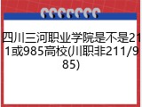 四川三河职业学院是不是211或985高校(川职非211/985)