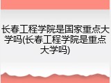 长春工程学院是国家重点大学吗(长春工程学院是重点大学吗)