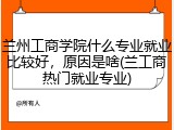 兰州工商学院什么专业就业比较好，原因是啥(兰工商热门就业专业)