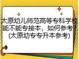 太原幼儿师范高等专科学校能不能专接本，如何参考？(太原幼专专升本参考)