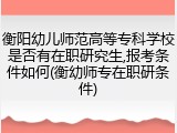 衡阳幼儿师范高等专科学校是否有在职研究生,报考条件如何(衡幼师专在职研条件)