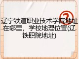 辽宁铁道职业技术学院地址在哪里，学校地理位置(辽铁职院地址)