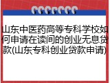 山东中医药高等专科学校如何申请在读间的创业无息贷款(山东专科创业贷款申请)