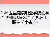 郑州卫生健康职业学院的学生毕业都怎么样了(郑州卫职院学生去向)