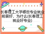 长春理工大学哪些专业就业前景好，为什么(长春理工就业好专业)