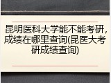 昆明医科大学能不能考研，成绩在哪里查询(昆医大考研成绩查询)
