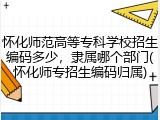 怀化师范高等专科学校招生编码多少，隶属哪个部门(怀化师专招生编码归属)