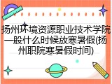 扬州环境资源职业技术学院一般什么时候放寒暑假(扬州职院寒暑假时间)