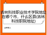 吉林科技职业技术学院地址在哪个市，什么区县(吉林科技职院地址)