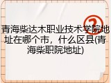 青海柴达木职业技术学院地址在哪个市，什么区县(青海柴职院地址)