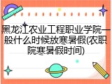 黑龙江农业工程职业学院一般什么时候放寒暑假(农职院寒暑假时间)