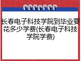 长春电子科技学院到毕业要花多少学费(长春电子科技学院学费)