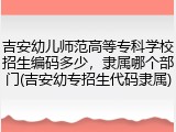 吉安幼儿师范高等专科学校招生编码多少，隶属哪个部门(吉安幼专招生代码隶属)