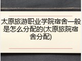 太原旅游职业学院宿舍一般是怎么分配的(太原旅院宿舍分配)