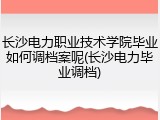 长沙电力职业技术学院毕业如何调档案呢(长沙电力毕业调档)