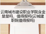 云南城市建设职业学院含金量量吗，值得报吗(云城建职院值得报吗)
