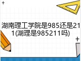 湖南理工学院是985还是211(湖理是985211吗)