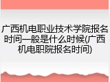 广西机电职业技术学院报名时间一般是什么时候(广西机电职院报名时间)