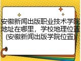 安徽新闻出版职业技术学院地址在哪里，学校地理位置(安徽新闻出版学院位置)