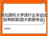 河北医科大学读什么专业比较有前景(医大前景专业)