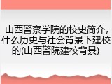 山西警察学院的校史简介，什么历史与社会背景下建校的(山西警院建校背景)