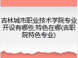 吉林城市职业技术学院专业开设有哪些,特色在哪(吉职院特色专业)