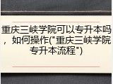 重庆三峡学院可以专升本吗，如何操作("重庆三峡学院专升本流程")