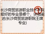 长沙商贸旅游职业技术学院最好的专业是哪个，详细阐述(长沙商贸旅游职院王牌专业)
