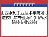 山西水利职业技术学院可以进校后转专业吗？(山西水院转专业政策)