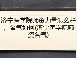 济宁医学院师资力量怎么样，名气如何(济宁医学院师资名气)