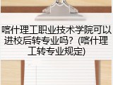 喀什理工职业技术学院可以进校后转专业吗？(喀什理工转专业规定)