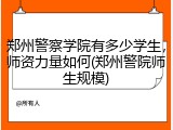 郑州警察学院有多少学生，师资力量如何(郑州警院师生规模)