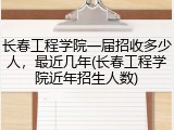 长春工程学院一届招收多少人，最近几年(长春工程学院近年招生人数)