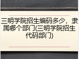 三明学院招生编码多少，隶属哪个部门(三明学院招生代码部门)