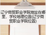 辽宁商贸职业学院地址在哪里，学校地理位置(辽宁商贸职业学院位置)