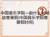 中国音乐学院一般什么时候放寒暑假(中国音乐学院寒暑假时间)